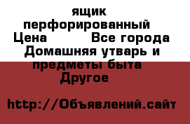 ящик  перфорированный › Цена ­ 250 - Все города Домашняя утварь и предметы быта » Другое   